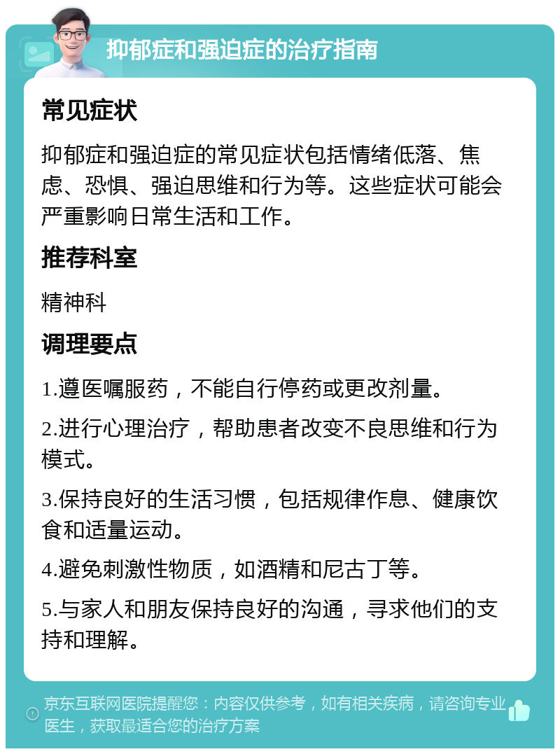 抑郁症和强迫症的治疗指南 常见症状 抑郁症和强迫症的常见症状包括情绪低落、焦虑、恐惧、强迫思维和行为等。这些症状可能会严重影响日常生活和工作。 推荐科室 精神科 调理要点 1.遵医嘱服药，不能自行停药或更改剂量。 2.进行心理治疗，帮助患者改变不良思维和行为模式。 3.保持良好的生活习惯，包括规律作息、健康饮食和适量运动。 4.避免刺激性物质，如酒精和尼古丁等。 5.与家人和朋友保持良好的沟通，寻求他们的支持和理解。