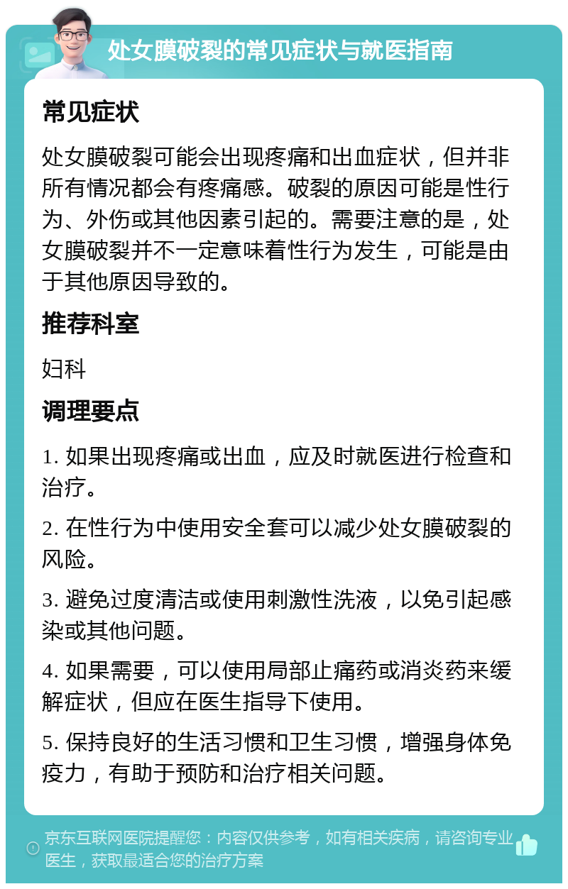 处女膜破裂的常见症状与就医指南 常见症状 处女膜破裂可能会出现疼痛和出血症状，但并非所有情况都会有疼痛感。破裂的原因可能是性行为、外伤或其他因素引起的。需要注意的是，处女膜破裂并不一定意味着性行为发生，可能是由于其他原因导致的。 推荐科室 妇科 调理要点 1. 如果出现疼痛或出血，应及时就医进行检查和治疗。 2. 在性行为中使用安全套可以减少处女膜破裂的风险。 3. 避免过度清洁或使用刺激性洗液，以免引起感染或其他问题。 4. 如果需要，可以使用局部止痛药或消炎药来缓解症状，但应在医生指导下使用。 5. 保持良好的生活习惯和卫生习惯，增强身体免疫力，有助于预防和治疗相关问题。