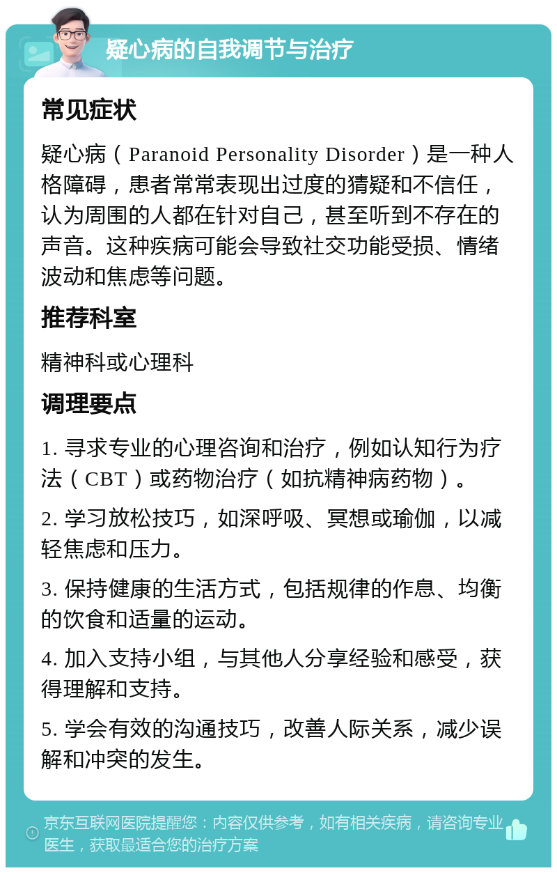 疑心病的自我调节与治疗 常见症状 疑心病（Paranoid Personality Disorder）是一种人格障碍，患者常常表现出过度的猜疑和不信任，认为周围的人都在针对自己，甚至听到不存在的声音。这种疾病可能会导致社交功能受损、情绪波动和焦虑等问题。 推荐科室 精神科或心理科 调理要点 1. 寻求专业的心理咨询和治疗，例如认知行为疗法（CBT）或药物治疗（如抗精神病药物）。 2. 学习放松技巧，如深呼吸、冥想或瑜伽，以减轻焦虑和压力。 3. 保持健康的生活方式，包括规律的作息、均衡的饮食和适量的运动。 4. 加入支持小组，与其他人分享经验和感受，获得理解和支持。 5. 学会有效的沟通技巧，改善人际关系，减少误解和冲突的发生。