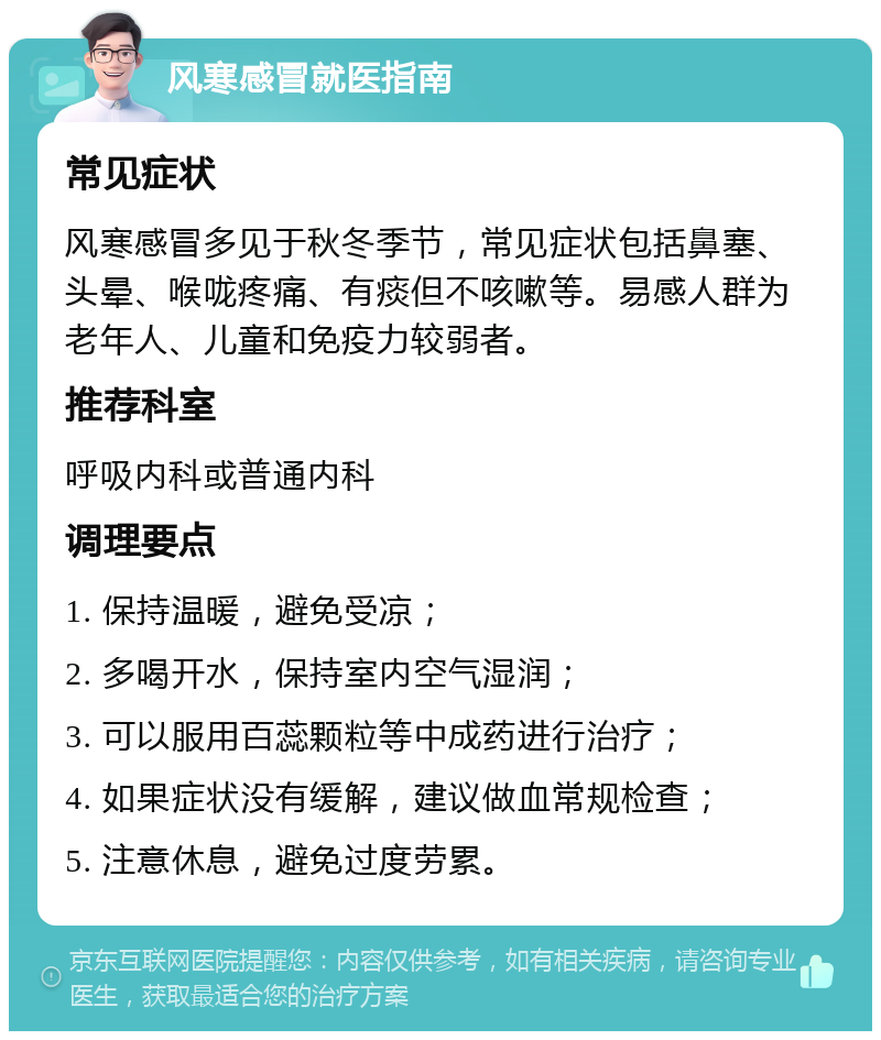 风寒感冒就医指南 常见症状 风寒感冒多见于秋冬季节，常见症状包括鼻塞、头晕、喉咙疼痛、有痰但不咳嗽等。易感人群为老年人、儿童和免疫力较弱者。 推荐科室 呼吸内科或普通内科 调理要点 1. 保持温暖，避免受凉； 2. 多喝开水，保持室内空气湿润； 3. 可以服用百蕊颗粒等中成药进行治疗； 4. 如果症状没有缓解，建议做血常规检查； 5. 注意休息，避免过度劳累。