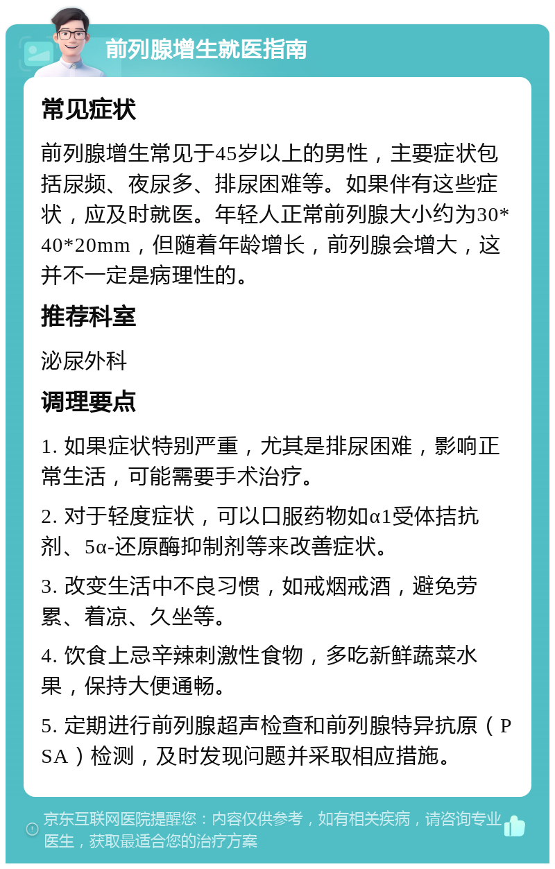 前列腺增生就医指南 常见症状 前列腺增生常见于45岁以上的男性，主要症状包括尿频、夜尿多、排尿困难等。如果伴有这些症状，应及时就医。年轻人正常前列腺大小约为30*40*20mm，但随着年龄增长，前列腺会增大，这并不一定是病理性的。 推荐科室 泌尿外科 调理要点 1. 如果症状特别严重，尤其是排尿困难，影响正常生活，可能需要手术治疗。 2. 对于轻度症状，可以口服药物如α1受体拮抗剂、5α-还原酶抑制剂等来改善症状。 3. 改变生活中不良习惯，如戒烟戒酒，避免劳累、着凉、久坐等。 4. 饮食上忌辛辣刺激性食物，多吃新鲜蔬菜水果，保持大便通畅。 5. 定期进行前列腺超声检查和前列腺特异抗原（PSA）检测，及时发现问题并采取相应措施。