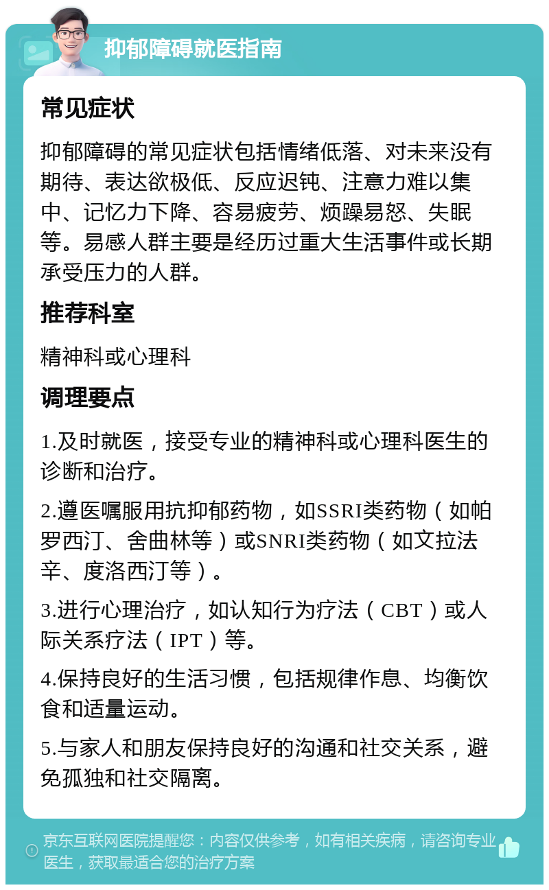 抑郁障碍就医指南 常见症状 抑郁障碍的常见症状包括情绪低落、对未来没有期待、表达欲极低、反应迟钝、注意力难以集中、记忆力下降、容易疲劳、烦躁易怒、失眠等。易感人群主要是经历过重大生活事件或长期承受压力的人群。 推荐科室 精神科或心理科 调理要点 1.及时就医，接受专业的精神科或心理科医生的诊断和治疗。 2.遵医嘱服用抗抑郁药物，如SSRI类药物（如帕罗西汀、舍曲林等）或SNRI类药物（如文拉法辛、度洛西汀等）。 3.进行心理治疗，如认知行为疗法（CBT）或人际关系疗法（IPT）等。 4.保持良好的生活习惯，包括规律作息、均衡饮食和适量运动。 5.与家人和朋友保持良好的沟通和社交关系，避免孤独和社交隔离。