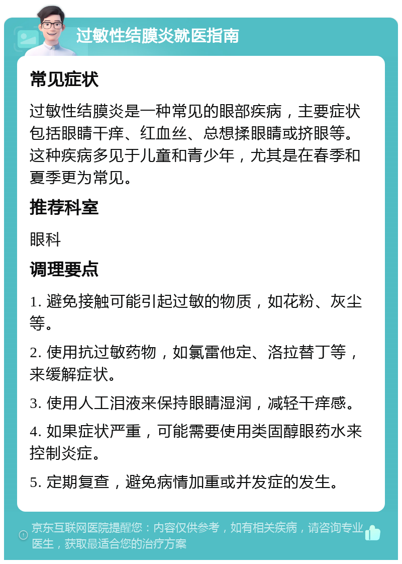 过敏性结膜炎就医指南 常见症状 过敏性结膜炎是一种常见的眼部疾病，主要症状包括眼睛干痒、红血丝、总想揉眼睛或挤眼等。这种疾病多见于儿童和青少年，尤其是在春季和夏季更为常见。 推荐科室 眼科 调理要点 1. 避免接触可能引起过敏的物质，如花粉、灰尘等。 2. 使用抗过敏药物，如氯雷他定、洛拉替丁等，来缓解症状。 3. 使用人工泪液来保持眼睛湿润，减轻干痒感。 4. 如果症状严重，可能需要使用类固醇眼药水来控制炎症。 5. 定期复查，避免病情加重或并发症的发生。