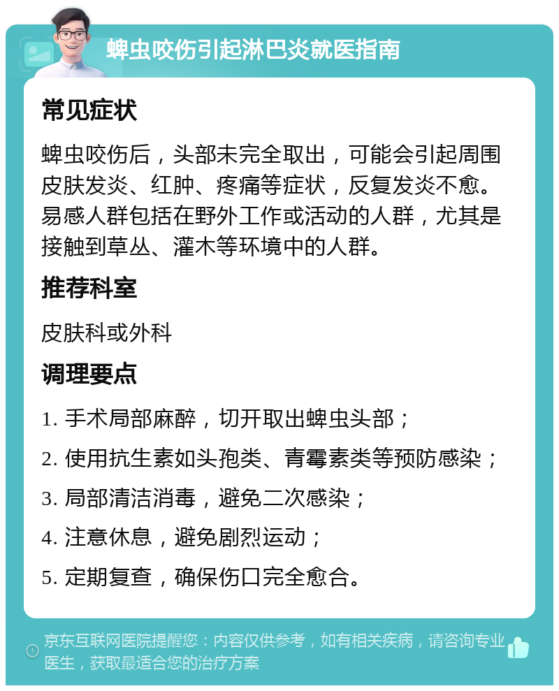 蜱虫咬伤引起淋巴炎就医指南 常见症状 蜱虫咬伤后，头部未完全取出，可能会引起周围皮肤发炎、红肿、疼痛等症状，反复发炎不愈。易感人群包括在野外工作或活动的人群，尤其是接触到草丛、灌木等环境中的人群。 推荐科室 皮肤科或外科 调理要点 1. 手术局部麻醉，切开取出蜱虫头部； 2. 使用抗生素如头孢类、青霉素类等预防感染； 3. 局部清洁消毒，避免二次感染； 4. 注意休息，避免剧烈运动； 5. 定期复查，确保伤口完全愈合。