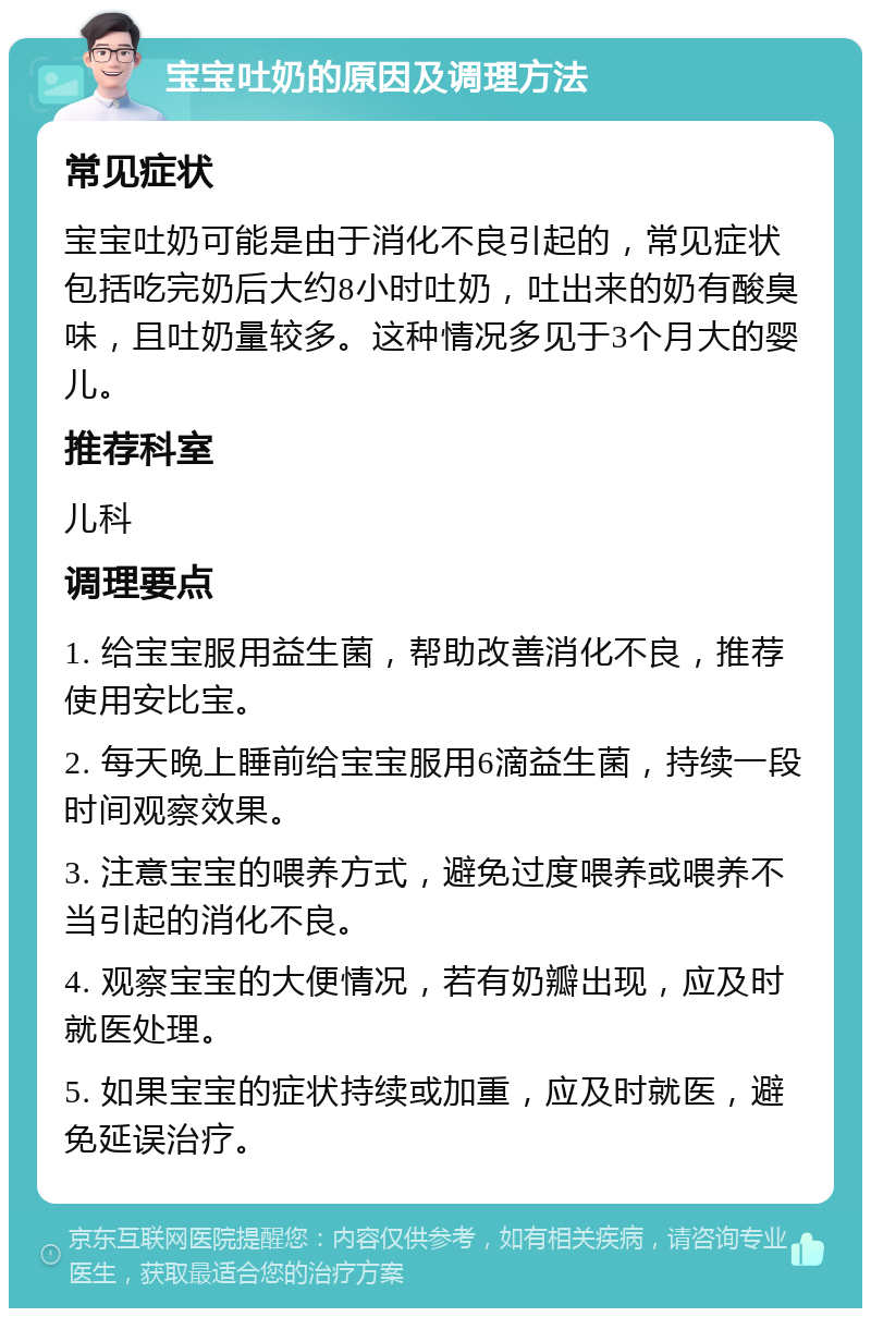 宝宝吐奶的原因及调理方法 常见症状 宝宝吐奶可能是由于消化不良引起的，常见症状包括吃完奶后大约8小时吐奶，吐出来的奶有酸臭味，且吐奶量较多。这种情况多见于3个月大的婴儿。 推荐科室 儿科 调理要点 1. 给宝宝服用益生菌，帮助改善消化不良，推荐使用安比宝。 2. 每天晚上睡前给宝宝服用6滴益生菌，持续一段时间观察效果。 3. 注意宝宝的喂养方式，避免过度喂养或喂养不当引起的消化不良。 4. 观察宝宝的大便情况，若有奶瓣出现，应及时就医处理。 5. 如果宝宝的症状持续或加重，应及时就医，避免延误治疗。