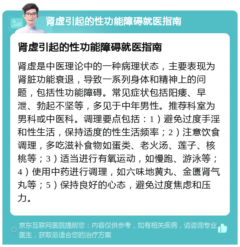 肾虚引起的性功能障碍就医指南 肾虚引起的性功能障碍就医指南 肾虚是中医理论中的一种病理状态，主要表现为肾脏功能衰退，导致一系列身体和精神上的问题，包括性功能障碍。常见症状包括阳痿、早泄、勃起不坚等，多见于中年男性。推荐科室为男科或中医科。调理要点包括：1）避免过度手淫和性生活，保持适度的性生活频率；2）注意饮食调理，多吃滋补食物如蛋类、老火汤、莲子、核桃等；3）适当进行有氧运动，如慢跑、游泳等；4）使用中药进行调理，如六味地黄丸、金匮肾气丸等；5）保持良好的心态，避免过度焦虑和压力。