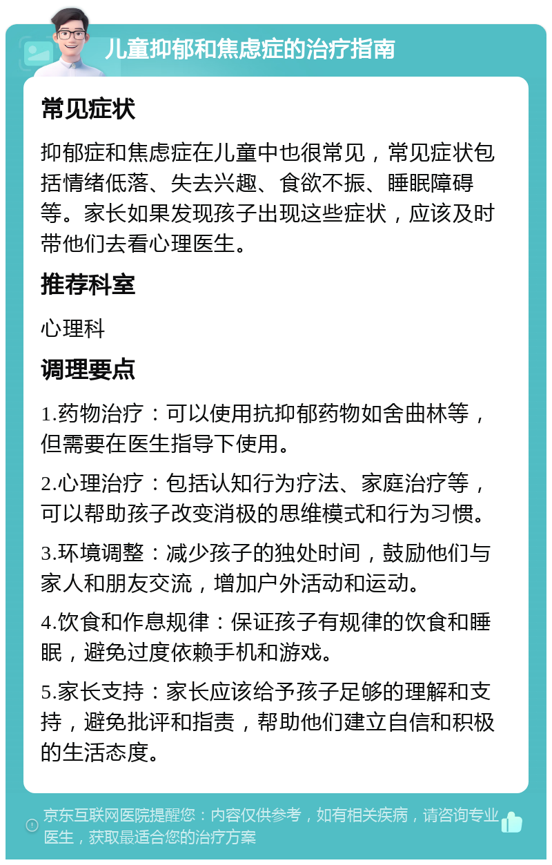 儿童抑郁和焦虑症的治疗指南 常见症状 抑郁症和焦虑症在儿童中也很常见，常见症状包括情绪低落、失去兴趣、食欲不振、睡眠障碍等。家长如果发现孩子出现这些症状，应该及时带他们去看心理医生。 推荐科室 心理科 调理要点 1.药物治疗：可以使用抗抑郁药物如舍曲林等，但需要在医生指导下使用。 2.心理治疗：包括认知行为疗法、家庭治疗等，可以帮助孩子改变消极的思维模式和行为习惯。 3.环境调整：减少孩子的独处时间，鼓励他们与家人和朋友交流，增加户外活动和运动。 4.饮食和作息规律：保证孩子有规律的饮食和睡眠，避免过度依赖手机和游戏。 5.家长支持：家长应该给予孩子足够的理解和支持，避免批评和指责，帮助他们建立自信和积极的生活态度。