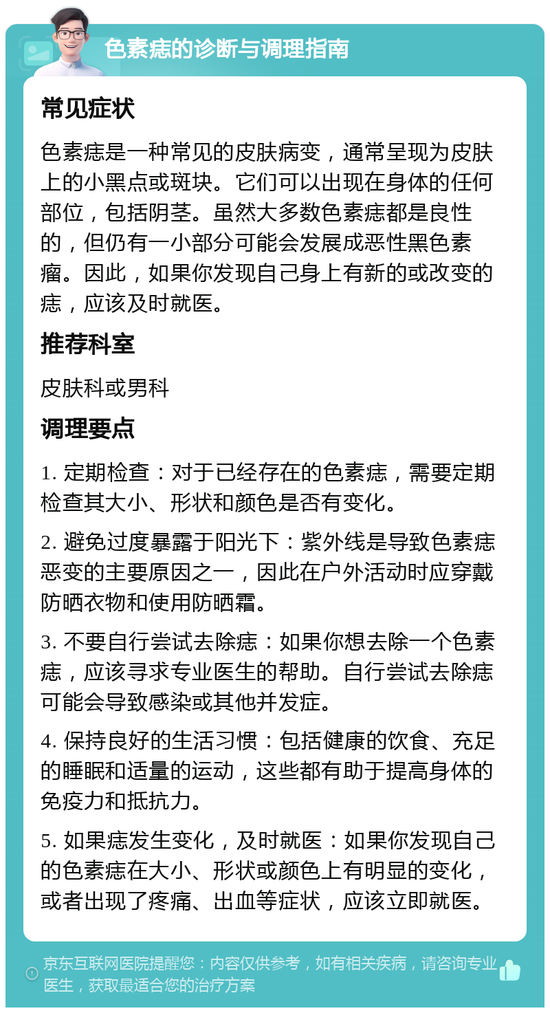 色素痣的诊断与调理指南 常见症状 色素痣是一种常见的皮肤病变，通常呈现为皮肤上的小黑点或斑块。它们可以出现在身体的任何部位，包括阴茎。虽然大多数色素痣都是良性的，但仍有一小部分可能会发展成恶性黑色素瘤。因此，如果你发现自己身上有新的或改变的痣，应该及时就医。 推荐科室 皮肤科或男科 调理要点 1. 定期检查：对于已经存在的色素痣，需要定期检查其大小、形状和颜色是否有变化。 2. 避免过度暴露于阳光下：紫外线是导致色素痣恶变的主要原因之一，因此在户外活动时应穿戴防晒衣物和使用防晒霜。 3. 不要自行尝试去除痣：如果你想去除一个色素痣，应该寻求专业医生的帮助。自行尝试去除痣可能会导致感染或其他并发症。 4. 保持良好的生活习惯：包括健康的饮食、充足的睡眠和适量的运动，这些都有助于提高身体的免疫力和抵抗力。 5. 如果痣发生变化，及时就医：如果你发现自己的色素痣在大小、形状或颜色上有明显的变化，或者出现了疼痛、出血等症状，应该立即就医。