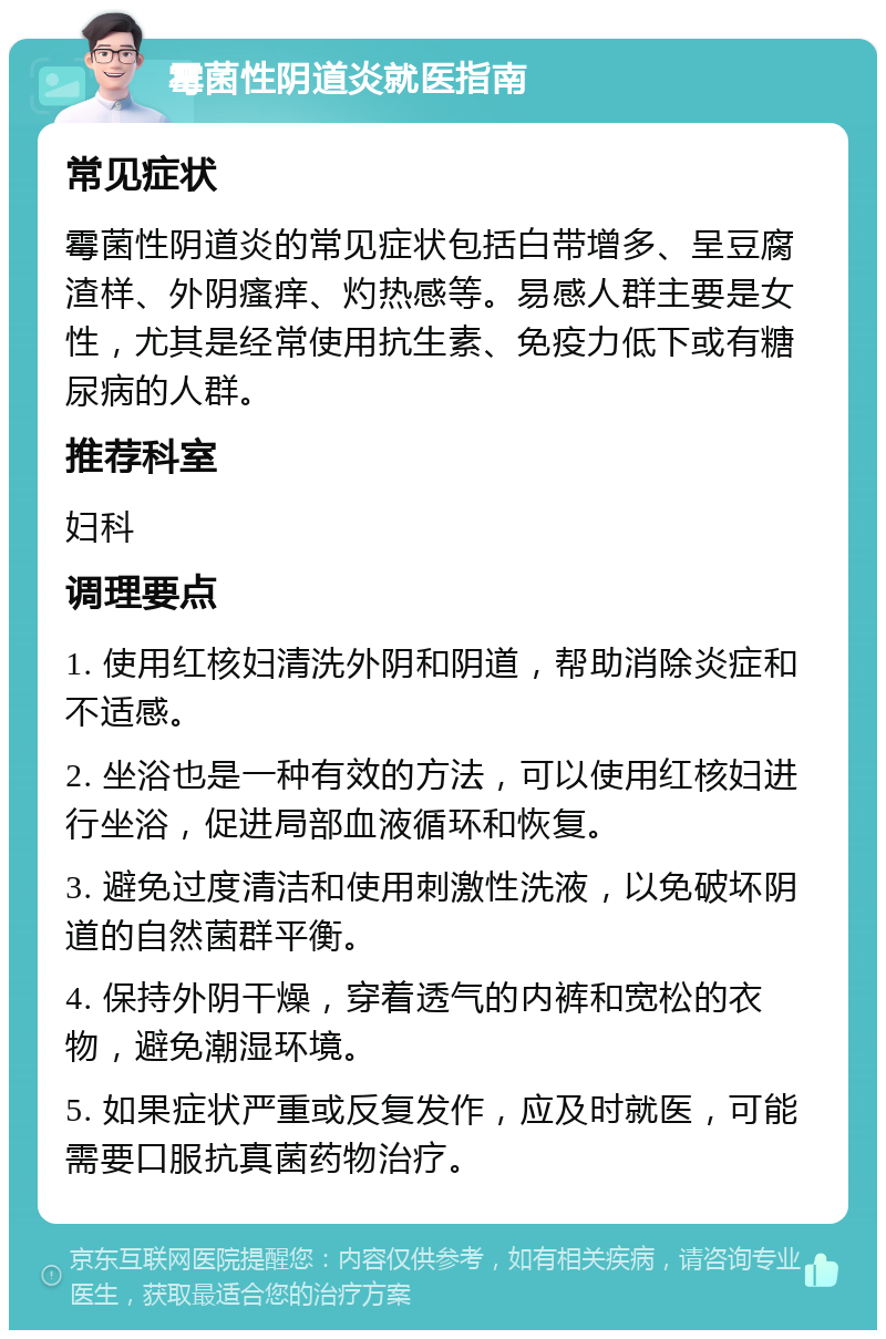 霉菌性阴道炎就医指南 常见症状 霉菌性阴道炎的常见症状包括白带增多、呈豆腐渣样、外阴瘙痒、灼热感等。易感人群主要是女性，尤其是经常使用抗生素、免疫力低下或有糖尿病的人群。 推荐科室 妇科 调理要点 1. 使用红核妇清洗外阴和阴道，帮助消除炎症和不适感。 2. 坐浴也是一种有效的方法，可以使用红核妇进行坐浴，促进局部血液循环和恢复。 3. 避免过度清洁和使用刺激性洗液，以免破坏阴道的自然菌群平衡。 4. 保持外阴干燥，穿着透气的内裤和宽松的衣物，避免潮湿环境。 5. 如果症状严重或反复发作，应及时就医，可能需要口服抗真菌药物治疗。