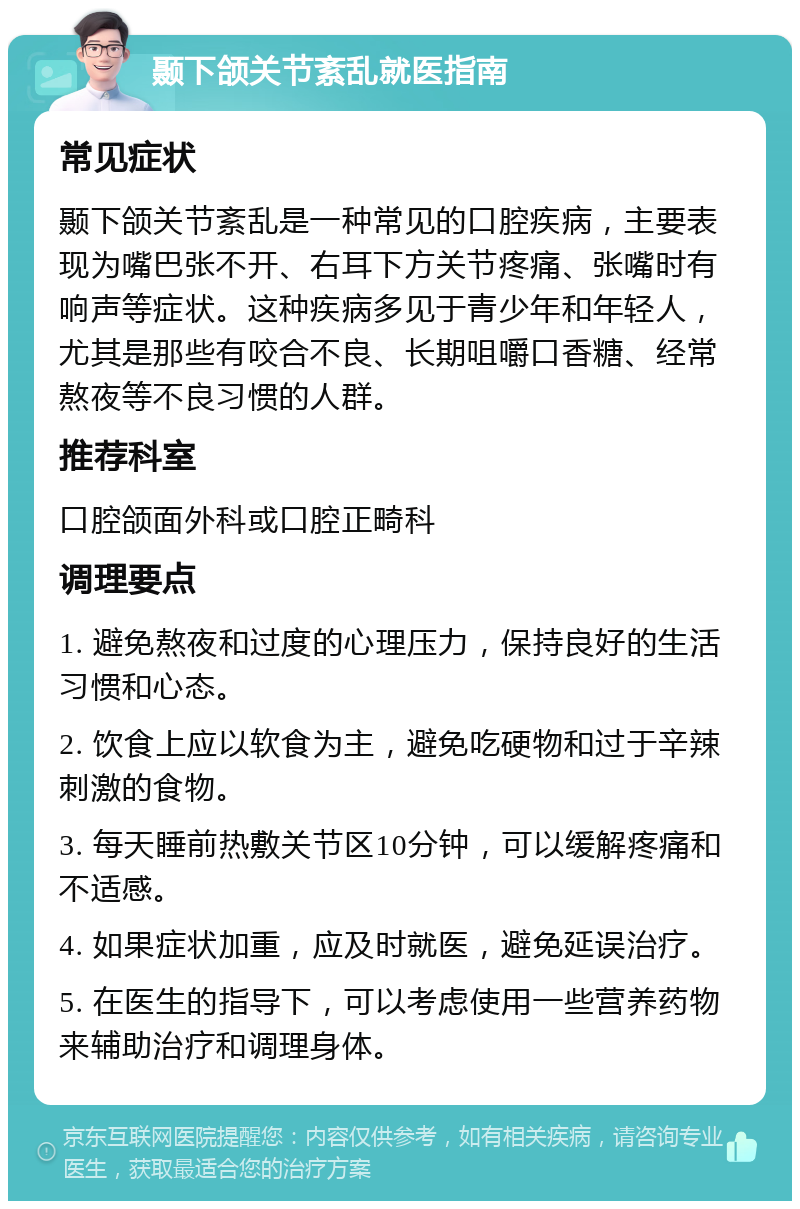 颞下颌关节紊乱就医指南 常见症状 颞下颌关节紊乱是一种常见的口腔疾病，主要表现为嘴巴张不开、右耳下方关节疼痛、张嘴时有响声等症状。这种疾病多见于青少年和年轻人，尤其是那些有咬合不良、长期咀嚼口香糖、经常熬夜等不良习惯的人群。 推荐科室 口腔颌面外科或口腔正畸科 调理要点 1. 避免熬夜和过度的心理压力，保持良好的生活习惯和心态。 2. 饮食上应以软食为主，避免吃硬物和过于辛辣刺激的食物。 3. 每天睡前热敷关节区10分钟，可以缓解疼痛和不适感。 4. 如果症状加重，应及时就医，避免延误治疗。 5. 在医生的指导下，可以考虑使用一些营养药物来辅助治疗和调理身体。