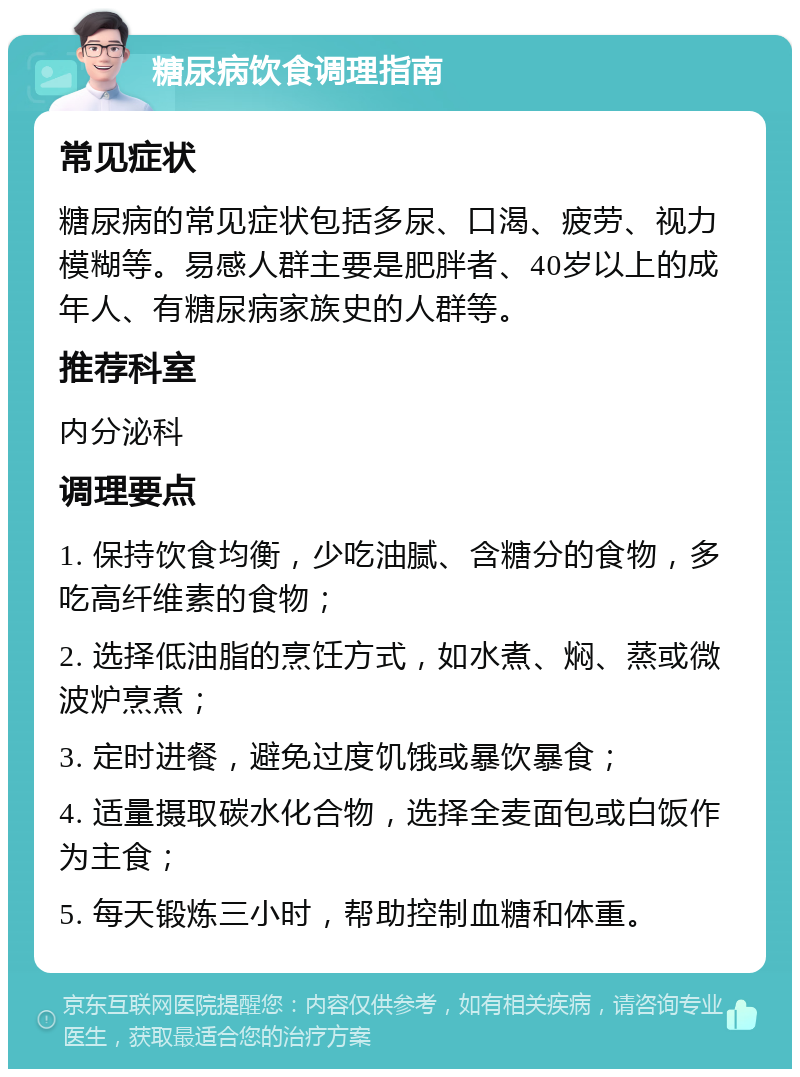 糖尿病饮食调理指南 常见症状 糖尿病的常见症状包括多尿、口渴、疲劳、视力模糊等。易感人群主要是肥胖者、40岁以上的成年人、有糖尿病家族史的人群等。 推荐科室 内分泌科 调理要点 1. 保持饮食均衡，少吃油腻、含糖分的食物，多吃高纤维素的食物； 2. 选择低油脂的烹饪方式，如水煮、焖、蒸或微波炉烹煮； 3. 定时进餐，避免过度饥饿或暴饮暴食； 4. 适量摄取碳水化合物，选择全麦面包或白饭作为主食； 5. 每天锻炼三小时，帮助控制血糖和体重。