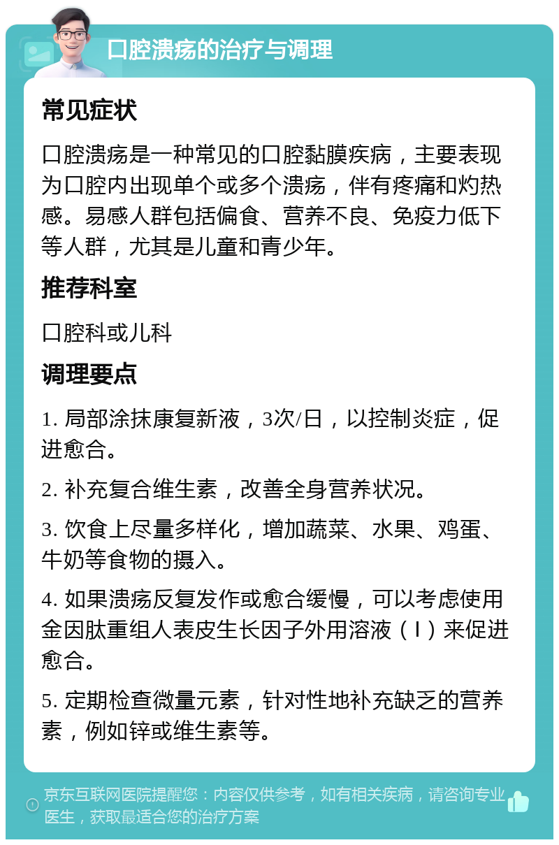 口腔溃疡的治疗与调理 常见症状 口腔溃疡是一种常见的口腔黏膜疾病，主要表现为口腔内出现单个或多个溃疡，伴有疼痛和灼热感。易感人群包括偏食、营养不良、免疫力低下等人群，尤其是儿童和青少年。 推荐科室 口腔科或儿科 调理要点 1. 局部涂抹康复新液，3次/日，以控制炎症，促进愈合。 2. 补充复合维生素，改善全身营养状况。 3. 饮食上尽量多样化，增加蔬菜、水果、鸡蛋、牛奶等食物的摄入。 4. 如果溃疡反复发作或愈合缓慢，可以考虑使用金因肽重组人表皮生长因子外用溶液（Ⅰ）来促进愈合。 5. 定期检查微量元素，针对性地补充缺乏的营养素，例如锌或维生素等。