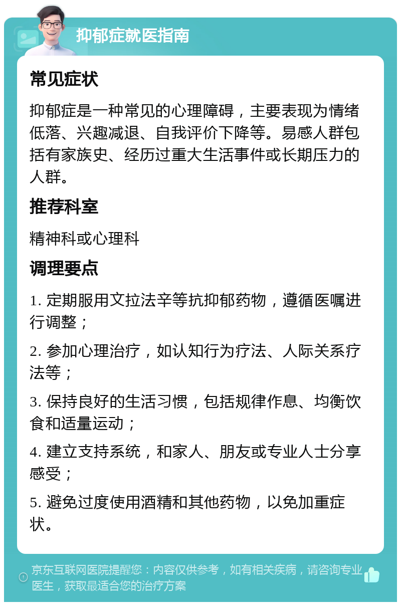 抑郁症就医指南 常见症状 抑郁症是一种常见的心理障碍，主要表现为情绪低落、兴趣减退、自我评价下降等。易感人群包括有家族史、经历过重大生活事件或长期压力的人群。 推荐科室 精神科或心理科 调理要点 1. 定期服用文拉法辛等抗抑郁药物，遵循医嘱进行调整； 2. 参加心理治疗，如认知行为疗法、人际关系疗法等； 3. 保持良好的生活习惯，包括规律作息、均衡饮食和适量运动； 4. 建立支持系统，和家人、朋友或专业人士分享感受； 5. 避免过度使用酒精和其他药物，以免加重症状。