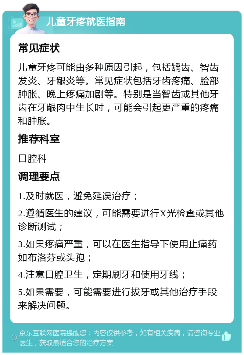 儿童牙疼就医指南 常见症状 儿童牙疼可能由多种原因引起，包括龋齿、智齿发炎、牙龈炎等。常见症状包括牙齿疼痛、脸部肿胀、晚上疼痛加剧等。特别是当智齿或其他牙齿在牙龈肉中生长时，可能会引起更严重的疼痛和肿胀。 推荐科室 口腔科 调理要点 1.及时就医，避免延误治疗； 2.遵循医生的建议，可能需要进行X光检查或其他诊断测试； 3.如果疼痛严重，可以在医生指导下使用止痛药如布洛芬或头孢； 4.注意口腔卫生，定期刷牙和使用牙线； 5.如果需要，可能需要进行拔牙或其他治疗手段来解决问题。