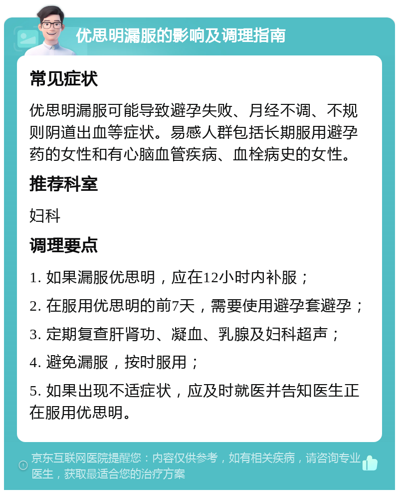 优思明漏服的影响及调理指南 常见症状 优思明漏服可能导致避孕失败、月经不调、不规则阴道出血等症状。易感人群包括长期服用避孕药的女性和有心脑血管疾病、血栓病史的女性。 推荐科室 妇科 调理要点 1. 如果漏服优思明，应在12小时内补服； 2. 在服用优思明的前7天，需要使用避孕套避孕； 3. 定期复查肝肾功、凝血、乳腺及妇科超声； 4. 避免漏服，按时服用； 5. 如果出现不适症状，应及时就医并告知医生正在服用优思明。