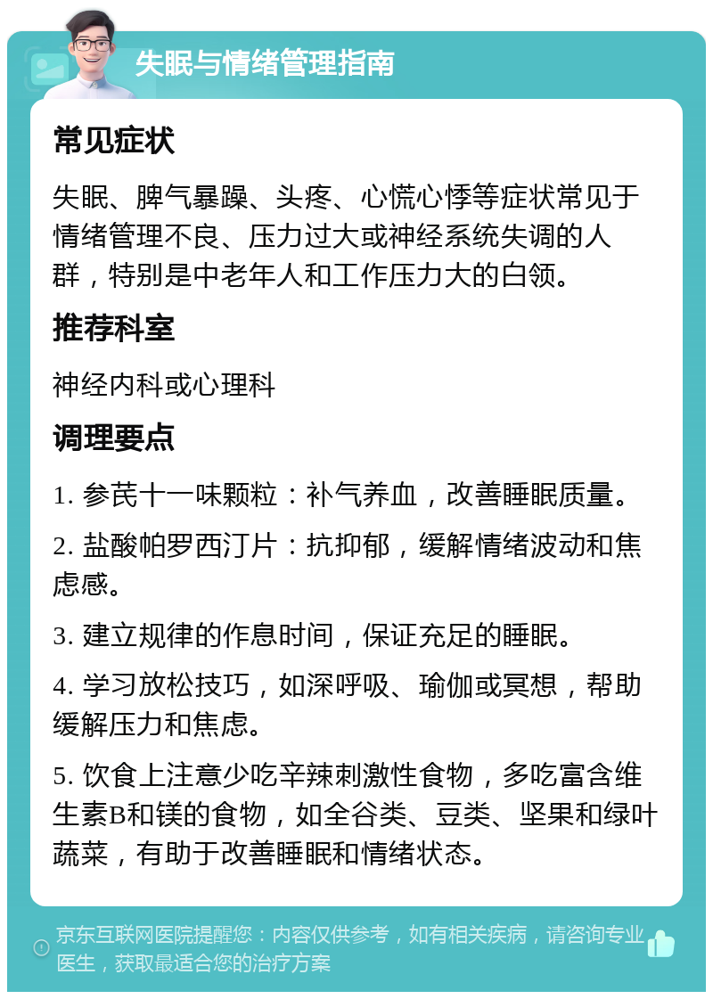 失眠与情绪管理指南 常见症状 失眠、脾气暴躁、头疼、心慌心悸等症状常见于情绪管理不良、压力过大或神经系统失调的人群，特别是中老年人和工作压力大的白领。 推荐科室 神经内科或心理科 调理要点 1. 参芪十一味颗粒：补气养血，改善睡眠质量。 2. 盐酸帕罗西汀片：抗抑郁，缓解情绪波动和焦虑感。 3. 建立规律的作息时间，保证充足的睡眠。 4. 学习放松技巧，如深呼吸、瑜伽或冥想，帮助缓解压力和焦虑。 5. 饮食上注意少吃辛辣刺激性食物，多吃富含维生素B和镁的食物，如全谷类、豆类、坚果和绿叶蔬菜，有助于改善睡眠和情绪状态。