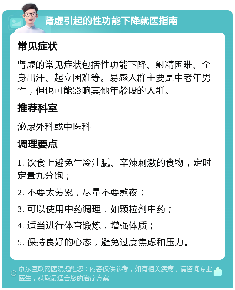 肾虚引起的性功能下降就医指南 常见症状 肾虚的常见症状包括性功能下降、射精困难、全身出汗、起立困难等。易感人群主要是中老年男性，但也可能影响其他年龄段的人群。 推荐科室 泌尿外科或中医科 调理要点 1. 饮食上避免生冷油腻、辛辣刺激的食物，定时定量九分饱； 2. 不要太劳累，尽量不要熬夜； 3. 可以使用中药调理，如颗粒剂中药； 4. 适当进行体育锻炼，增强体质； 5. 保持良好的心态，避免过度焦虑和压力。