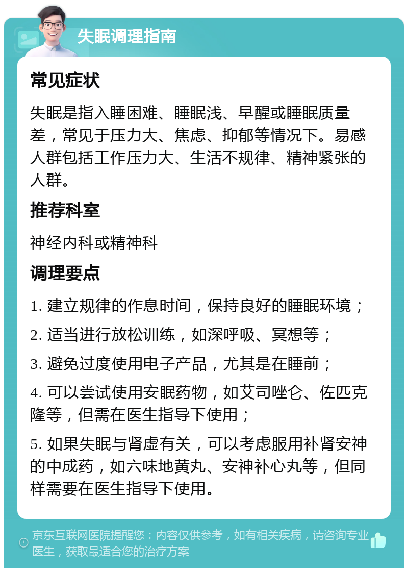 失眠调理指南 常见症状 失眠是指入睡困难、睡眠浅、早醒或睡眠质量差，常见于压力大、焦虑、抑郁等情况下。易感人群包括工作压力大、生活不规律、精神紧张的人群。 推荐科室 神经内科或精神科 调理要点 1. 建立规律的作息时间，保持良好的睡眠环境； 2. 适当进行放松训练，如深呼吸、冥想等； 3. 避免过度使用电子产品，尤其是在睡前； 4. 可以尝试使用安眠药物，如艾司唑仑、佐匹克隆等，但需在医生指导下使用； 5. 如果失眠与肾虚有关，可以考虑服用补肾安神的中成药，如六味地黄丸、安神补心丸等，但同样需要在医生指导下使用。