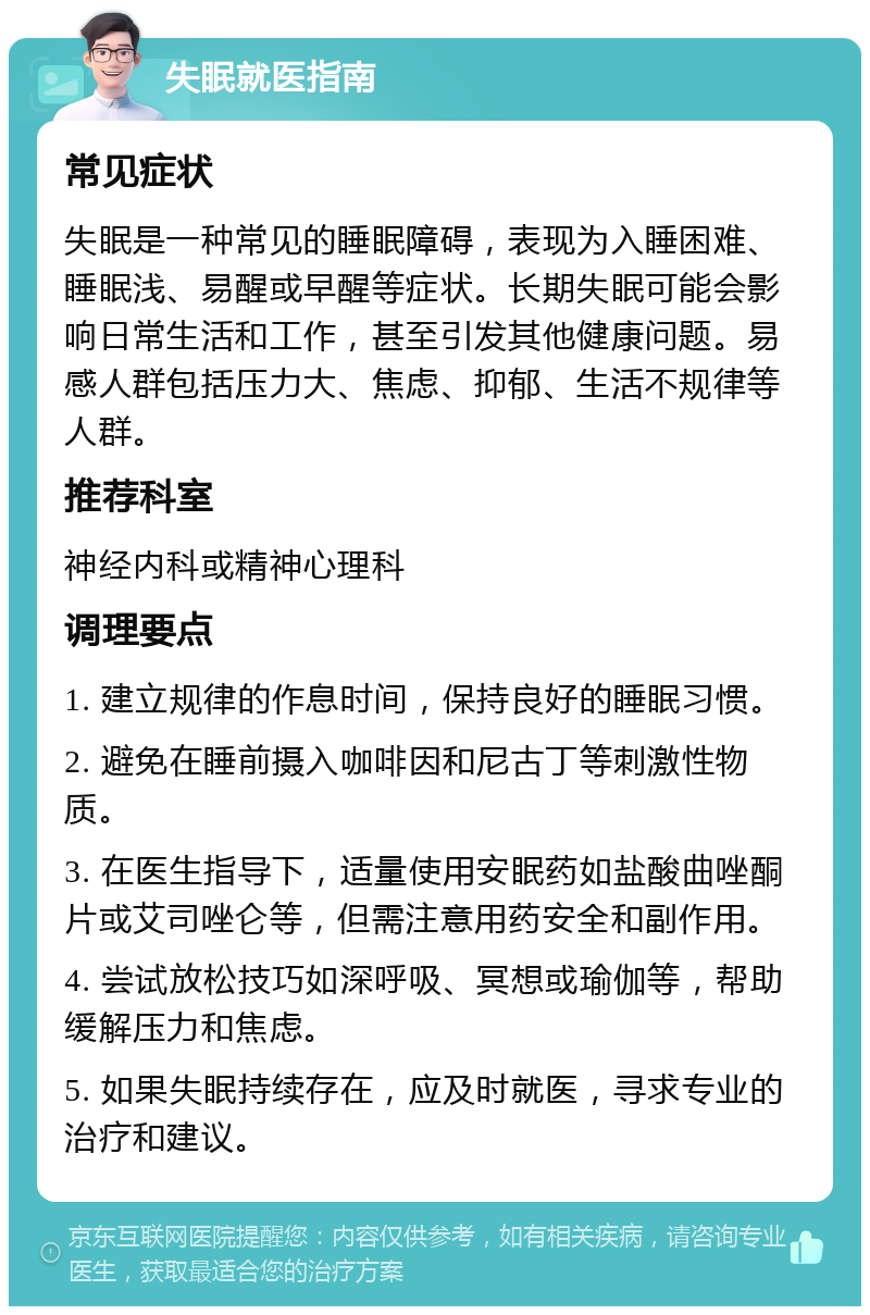 失眠就医指南 常见症状 失眠是一种常见的睡眠障碍，表现为入睡困难、睡眠浅、易醒或早醒等症状。长期失眠可能会影响日常生活和工作，甚至引发其他健康问题。易感人群包括压力大、焦虑、抑郁、生活不规律等人群。 推荐科室 神经内科或精神心理科 调理要点 1. 建立规律的作息时间，保持良好的睡眠习惯。 2. 避免在睡前摄入咖啡因和尼古丁等刺激性物质。 3. 在医生指导下，适量使用安眠药如盐酸曲唑酮片或艾司唑仑等，但需注意用药安全和副作用。 4. 尝试放松技巧如深呼吸、冥想或瑜伽等，帮助缓解压力和焦虑。 5. 如果失眠持续存在，应及时就医，寻求专业的治疗和建议。