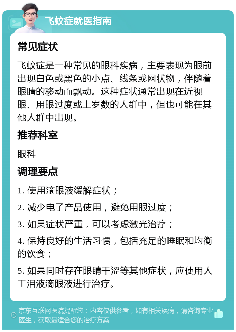 飞蚊症就医指南 常见症状 飞蚊症是一种常见的眼科疾病，主要表现为眼前出现白色或黑色的小点、线条或网状物，伴随着眼睛的移动而飘动。这种症状通常出现在近视眼、用眼过度或上岁数的人群中，但也可能在其他人群中出现。 推荐科室 眼科 调理要点 1. 使用滴眼液缓解症状； 2. 减少电子产品使用，避免用眼过度； 3. 如果症状严重，可以考虑激光治疗； 4. 保持良好的生活习惯，包括充足的睡眠和均衡的饮食； 5. 如果同时存在眼睛干涩等其他症状，应使用人工泪液滴眼液进行治疗。