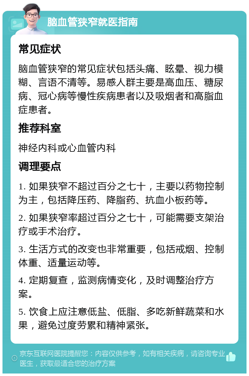 脑血管狭窄就医指南 常见症状 脑血管狭窄的常见症状包括头痛、眩晕、视力模糊、言语不清等。易感人群主要是高血压、糖尿病、冠心病等慢性疾病患者以及吸烟者和高脂血症患者。 推荐科室 神经内科或心血管内科 调理要点 1. 如果狭窄不超过百分之七十，主要以药物控制为主，包括降压药、降脂药、抗血小板药等。 2. 如果狭窄率超过百分之七十，可能需要支架治疗或手术治疗。 3. 生活方式的改变也非常重要，包括戒烟、控制体重、适量运动等。 4. 定期复查，监测病情变化，及时调整治疗方案。 5. 饮食上应注意低盐、低脂、多吃新鲜蔬菜和水果，避免过度劳累和精神紧张。