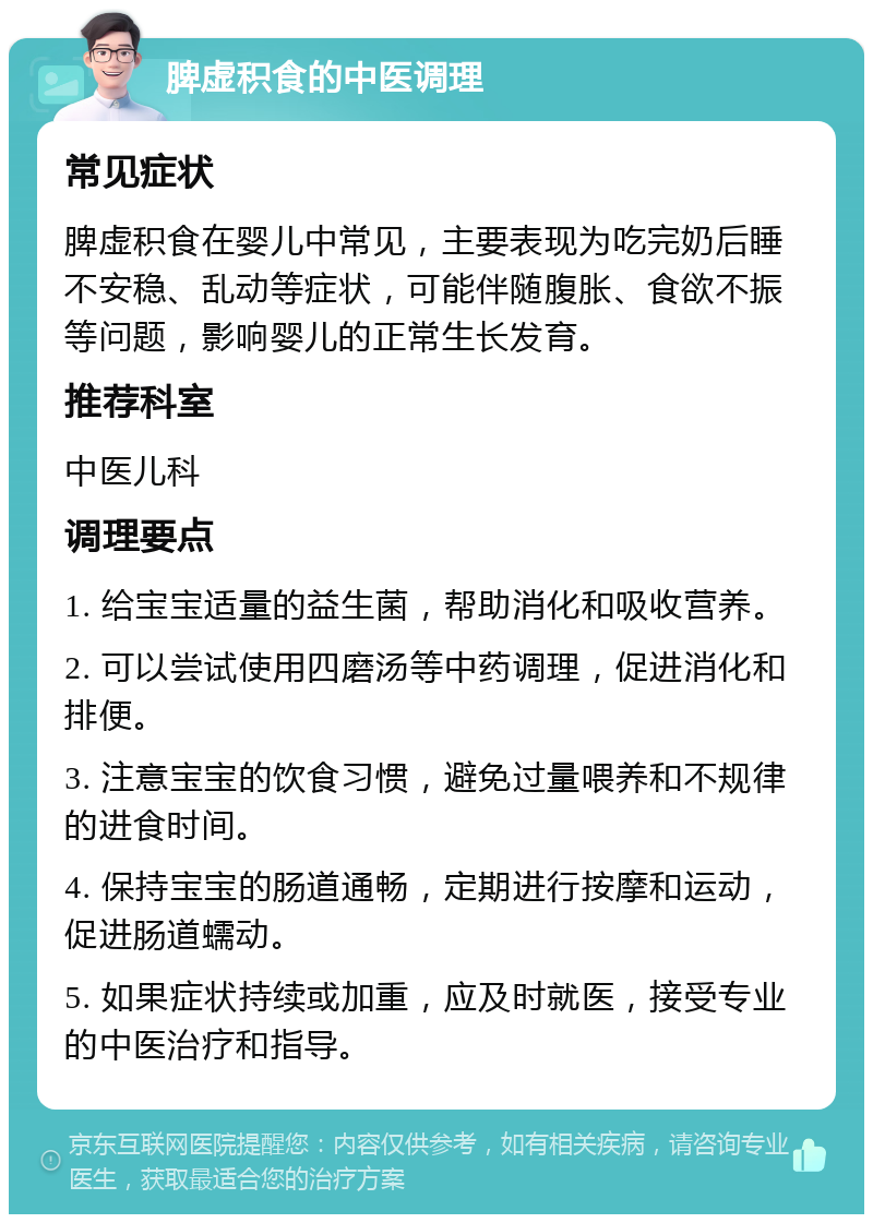 脾虚积食的中医调理 常见症状 脾虚积食在婴儿中常见，主要表现为吃完奶后睡不安稳、乱动等症状，可能伴随腹胀、食欲不振等问题，影响婴儿的正常生长发育。 推荐科室 中医儿科 调理要点 1. 给宝宝适量的益生菌，帮助消化和吸收营养。 2. 可以尝试使用四磨汤等中药调理，促进消化和排便。 3. 注意宝宝的饮食习惯，避免过量喂养和不规律的进食时间。 4. 保持宝宝的肠道通畅，定期进行按摩和运动，促进肠道蠕动。 5. 如果症状持续或加重，应及时就医，接受专业的中医治疗和指导。