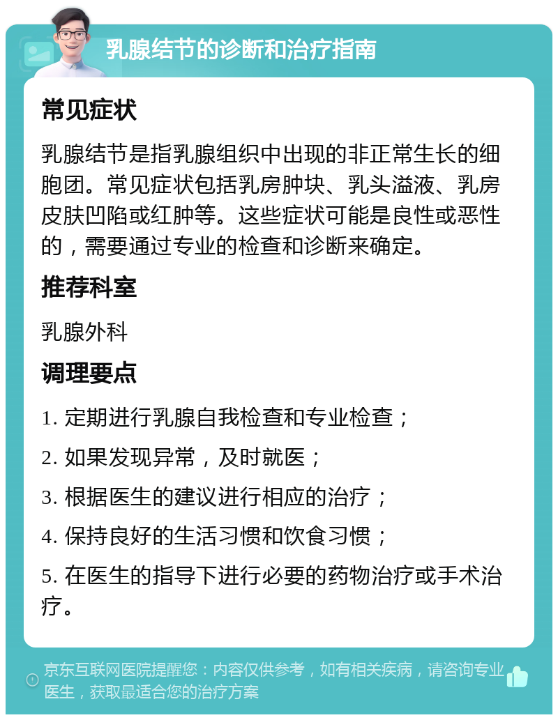 乳腺结节的诊断和治疗指南 常见症状 乳腺结节是指乳腺组织中出现的非正常生长的细胞团。常见症状包括乳房肿块、乳头溢液、乳房皮肤凹陷或红肿等。这些症状可能是良性或恶性的，需要通过专业的检查和诊断来确定。 推荐科室 乳腺外科 调理要点 1. 定期进行乳腺自我检查和专业检查； 2. 如果发现异常，及时就医； 3. 根据医生的建议进行相应的治疗； 4. 保持良好的生活习惯和饮食习惯； 5. 在医生的指导下进行必要的药物治疗或手术治疗。