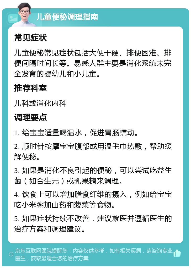 儿童便秘调理指南 常见症状 儿童便秘常见症状包括大便干硬、排便困难、排便间隔时间长等。易感人群主要是消化系统未完全发育的婴幼儿和小儿童。 推荐科室 儿科或消化内科 调理要点 1. 给宝宝适量喝温水，促进胃肠蠕动。 2. 顺时针按摩宝宝腹部或用温毛巾热敷，帮助缓解便秘。 3. 如果是消化不良引起的便秘，可以尝试吃益生菌（如合生元）或乳果糖来调理。 4. 饮食上可以增加膳食纤维的摄入，例如给宝宝吃小米粥加山药和菠菜等食物。 5. 如果症状持续不改善，建议就医并遵循医生的治疗方案和调理建议。