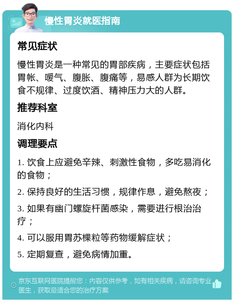 慢性胃炎就医指南 常见症状 慢性胃炎是一种常见的胃部疾病，主要症状包括胃帐、嗳气、腹胀、腹痛等，易感人群为长期饮食不规律、过度饮酒、精神压力大的人群。 推荐科室 消化内科 调理要点 1. 饮食上应避免辛辣、刺激性食物，多吃易消化的食物； 2. 保持良好的生活习惯，规律作息，避免熬夜； 3. 如果有幽门螺旋杆菌感染，需要进行根治治疗； 4. 可以服用胃苏棵粒等药物缓解症状； 5. 定期复查，避免病情加重。