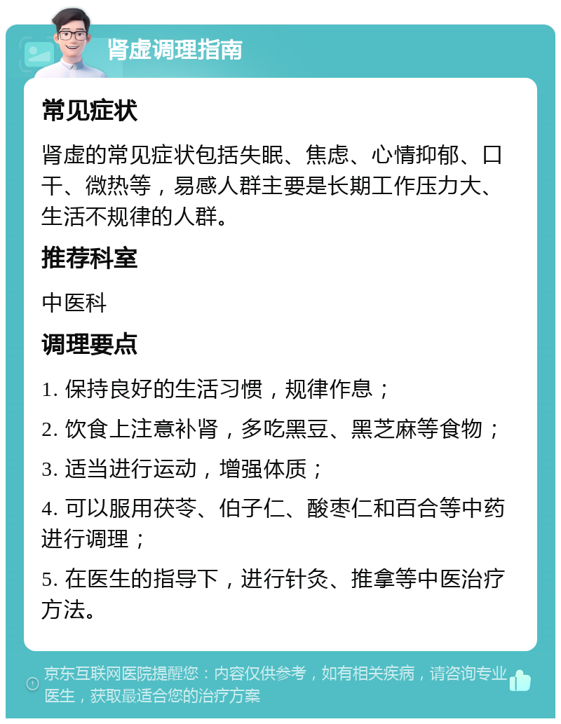 肾虚调理指南 常见症状 肾虚的常见症状包括失眠、焦虑、心情抑郁、口干、微热等，易感人群主要是长期工作压力大、生活不规律的人群。 推荐科室 中医科 调理要点 1. 保持良好的生活习惯，规律作息； 2. 饮食上注意补肾，多吃黑豆、黑芝麻等食物； 3. 适当进行运动，增强体质； 4. 可以服用茯苓、伯子仁、酸枣仁和百合等中药进行调理； 5. 在医生的指导下，进行针灸、推拿等中医治疗方法。