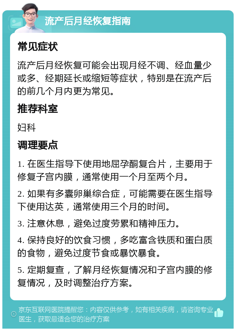 流产后月经恢复指南 常见症状 流产后月经恢复可能会出现月经不调、经血量少或多、经期延长或缩短等症状，特别是在流产后的前几个月内更为常见。 推荐科室 妇科 调理要点 1. 在医生指导下使用地屈孕酮复合片，主要用于修复子宫内膜，通常使用一个月至两个月。 2. 如果有多囊卵巢综合症，可能需要在医生指导下使用达英，通常使用三个月的时间。 3. 注意休息，避免过度劳累和精神压力。 4. 保持良好的饮食习惯，多吃富含铁质和蛋白质的食物，避免过度节食或暴饮暴食。 5. 定期复查，了解月经恢复情况和子宫内膜的修复情况，及时调整治疗方案。