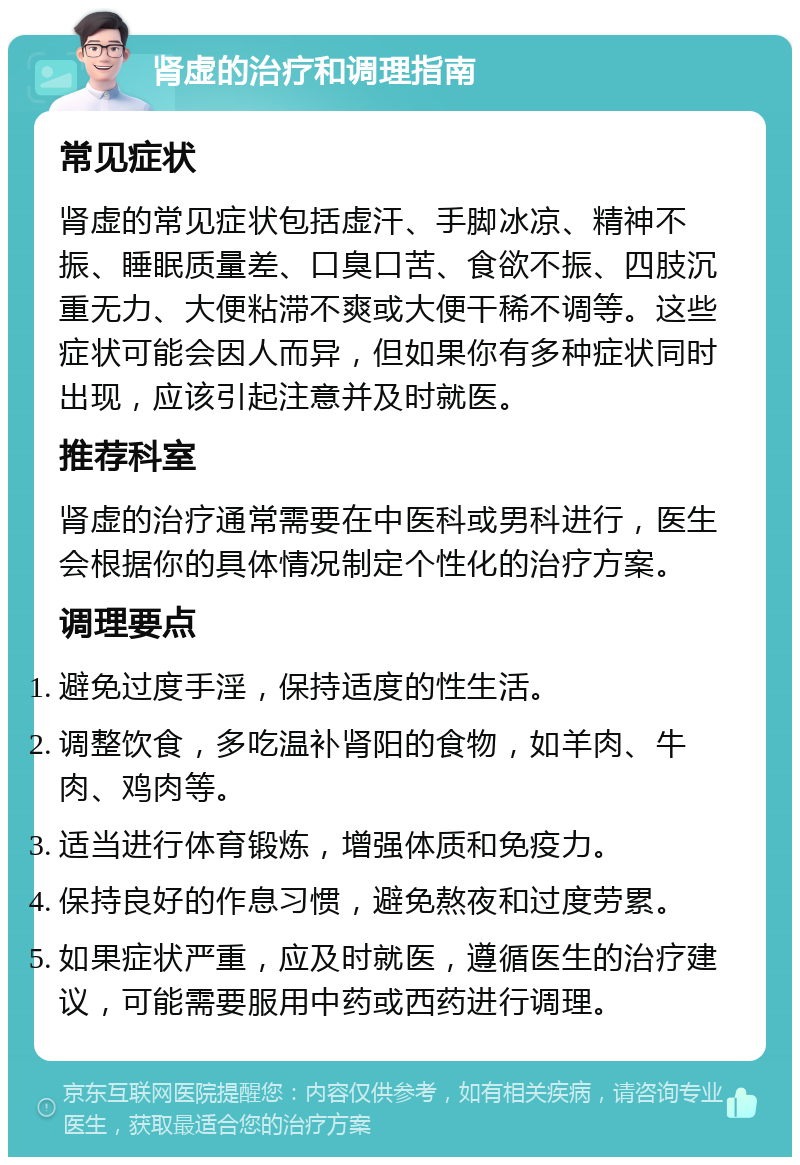 肾虚的治疗和调理指南 常见症状 肾虚的常见症状包括虚汗、手脚冰凉、精神不振、睡眠质量差、口臭口苦、食欲不振、四肢沉重无力、大便粘滞不爽或大便干稀不调等。这些症状可能会因人而异，但如果你有多种症状同时出现，应该引起注意并及时就医。 推荐科室 肾虚的治疗通常需要在中医科或男科进行，医生会根据你的具体情况制定个性化的治疗方案。 调理要点 避免过度手淫，保持适度的性生活。 调整饮食，多吃温补肾阳的食物，如羊肉、牛肉、鸡肉等。 适当进行体育锻炼，增强体质和免疫力。 保持良好的作息习惯，避免熬夜和过度劳累。 如果症状严重，应及时就医，遵循医生的治疗建议，可能需要服用中药或西药进行调理。