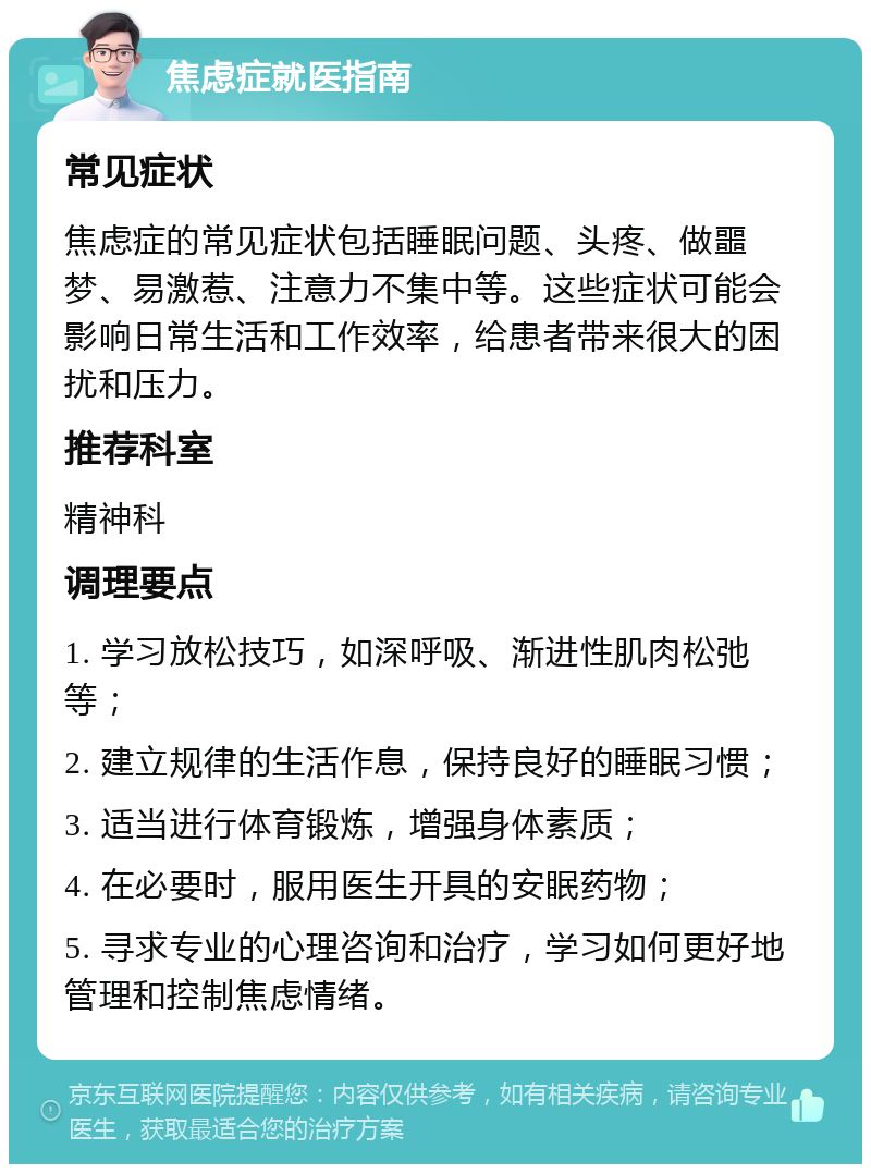 焦虑症就医指南 常见症状 焦虑症的常见症状包括睡眠问题、头疼、做噩梦、易激惹、注意力不集中等。这些症状可能会影响日常生活和工作效率，给患者带来很大的困扰和压力。 推荐科室 精神科 调理要点 1. 学习放松技巧，如深呼吸、渐进性肌肉松弛等； 2. 建立规律的生活作息，保持良好的睡眠习惯； 3. 适当进行体育锻炼，增强身体素质； 4. 在必要时，服用医生开具的安眠药物； 5. 寻求专业的心理咨询和治疗，学习如何更好地管理和控制焦虑情绪。