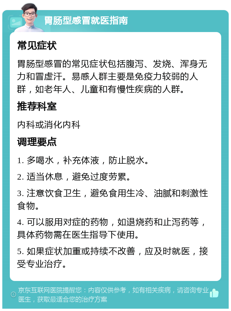 胃肠型感冒就医指南 常见症状 胃肠型感冒的常见症状包括腹泻、发烧、浑身无力和冒虚汗。易感人群主要是免疫力较弱的人群，如老年人、儿童和有慢性疾病的人群。 推荐科室 内科或消化内科 调理要点 1. 多喝水，补充体液，防止脱水。 2. 适当休息，避免过度劳累。 3. 注意饮食卫生，避免食用生冷、油腻和刺激性食物。 4. 可以服用对症的药物，如退烧药和止泻药等，具体药物需在医生指导下使用。 5. 如果症状加重或持续不改善，应及时就医，接受专业治疗。