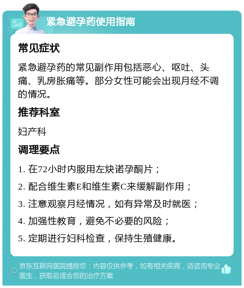 紧急避孕药使用指南 常见症状 紧急避孕药的常见副作用包括恶心、呕吐、头痛、乳房胀痛等。部分女性可能会出现月经不调的情况。 推荐科室 妇产科 调理要点 1. 在72小时内服用左炔诺孕酮片； 2. 配合维生素E和维生素C来缓解副作用； 3. 注意观察月经情况，如有异常及时就医； 4. 加强性教育，避免不必要的风险； 5. 定期进行妇科检查，保持生殖健康。