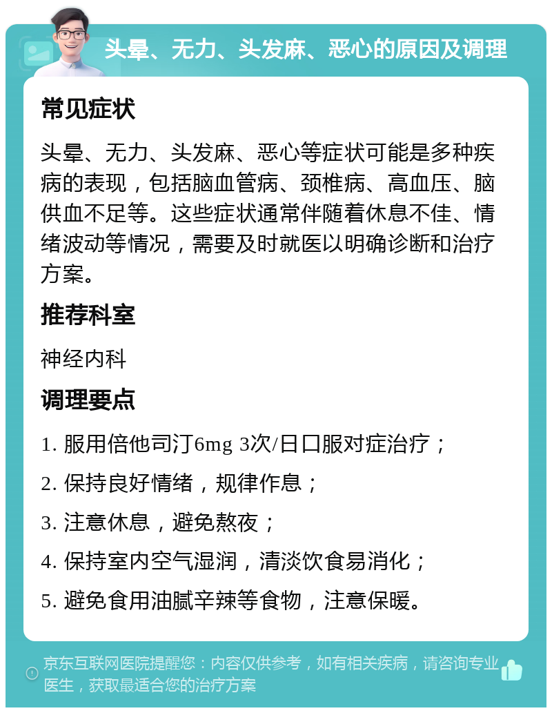 头晕、无力、头发麻、恶心的原因及调理 常见症状 头晕、无力、头发麻、恶心等症状可能是多种疾病的表现，包括脑血管病、颈椎病、高血压、脑供血不足等。这些症状通常伴随着休息不佳、情绪波动等情况，需要及时就医以明确诊断和治疗方案。 推荐科室 神经内科 调理要点 1. 服用倍他司汀6mg 3次/日口服对症治疗； 2. 保持良好情绪，规律作息； 3. 注意休息，避免熬夜； 4. 保持室内空气湿润，清淡饮食易消化； 5. 避免食用油腻辛辣等食物，注意保暖。