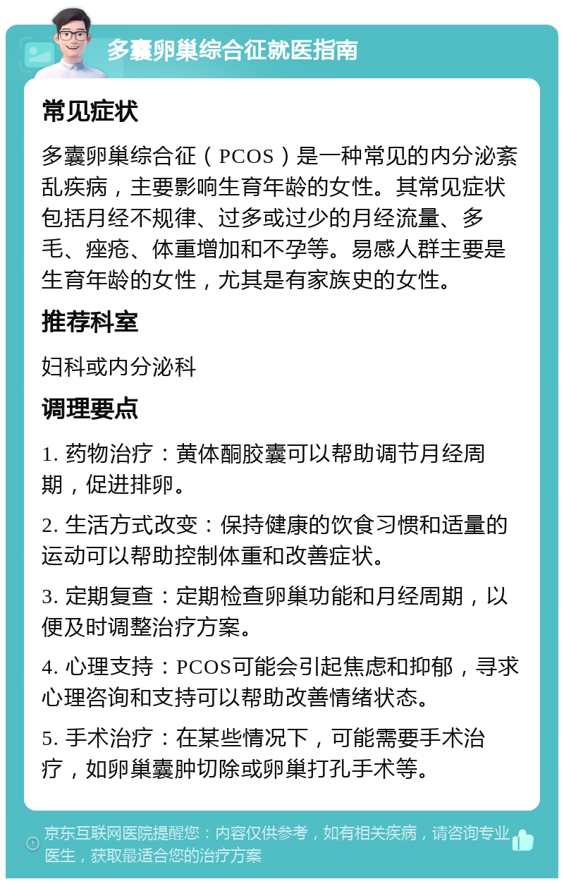 多囊卵巢综合征就医指南 常见症状 多囊卵巢综合征（PCOS）是一种常见的内分泌紊乱疾病，主要影响生育年龄的女性。其常见症状包括月经不规律、过多或过少的月经流量、多毛、痤疮、体重增加和不孕等。易感人群主要是生育年龄的女性，尤其是有家族史的女性。 推荐科室 妇科或内分泌科 调理要点 1. 药物治疗：黄体酮胶囊可以帮助调节月经周期，促进排卵。 2. 生活方式改变：保持健康的饮食习惯和适量的运动可以帮助控制体重和改善症状。 3. 定期复查：定期检查卵巢功能和月经周期，以便及时调整治疗方案。 4. 心理支持：PCOS可能会引起焦虑和抑郁，寻求心理咨询和支持可以帮助改善情绪状态。 5. 手术治疗：在某些情况下，可能需要手术治疗，如卵巢囊肿切除或卵巢打孔手术等。