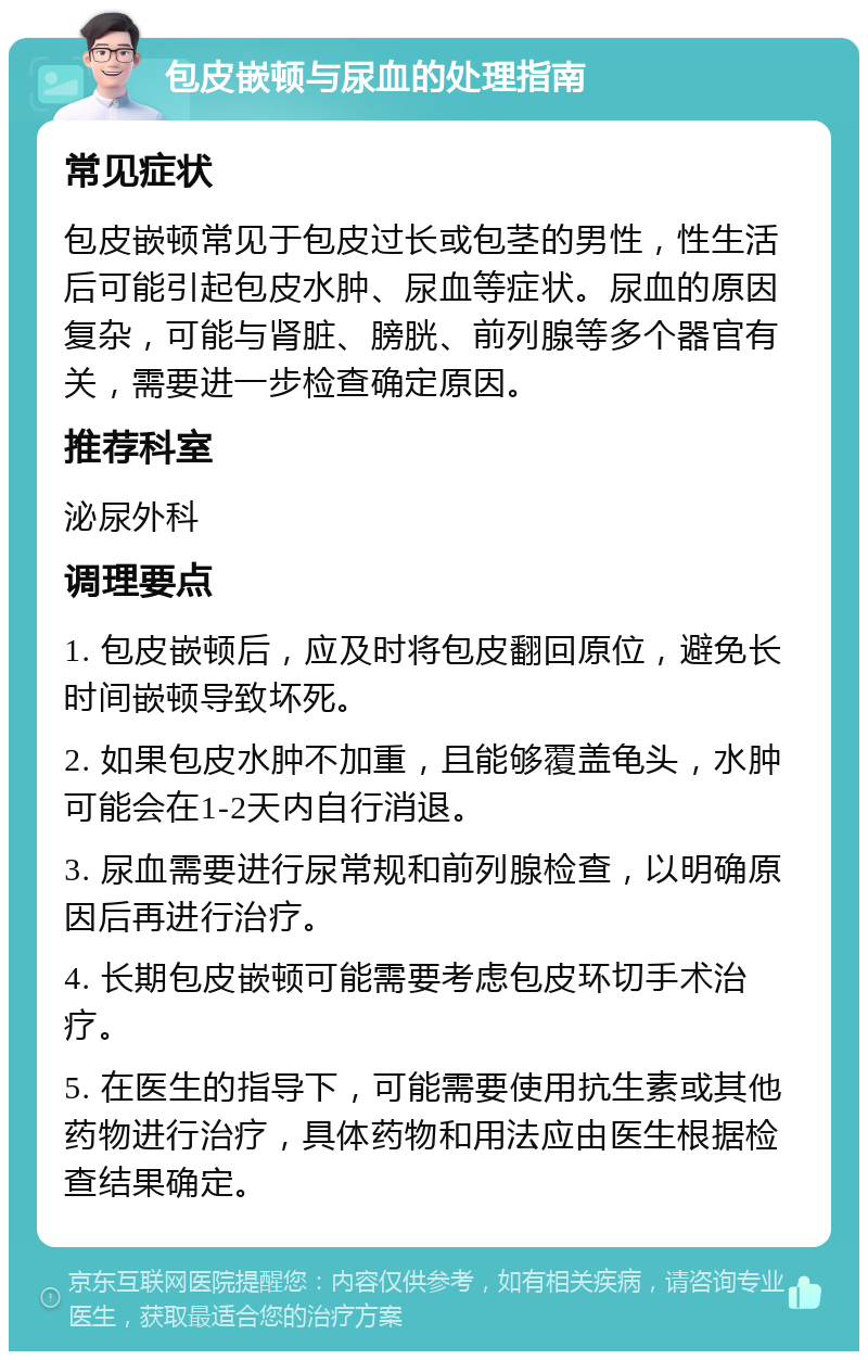 包皮嵌顿与尿血的处理指南 常见症状 包皮嵌顿常见于包皮过长或包茎的男性，性生活后可能引起包皮水肿、尿血等症状。尿血的原因复杂，可能与肾脏、膀胱、前列腺等多个器官有关，需要进一步检查确定原因。 推荐科室 泌尿外科 调理要点 1. 包皮嵌顿后，应及时将包皮翻回原位，避免长时间嵌顿导致坏死。 2. 如果包皮水肿不加重，且能够覆盖龟头，水肿可能会在1-2天内自行消退。 3. 尿血需要进行尿常规和前列腺检查，以明确原因后再进行治疗。 4. 长期包皮嵌顿可能需要考虑包皮环切手术治疗。 5. 在医生的指导下，可能需要使用抗生素或其他药物进行治疗，具体药物和用法应由医生根据检查结果确定。