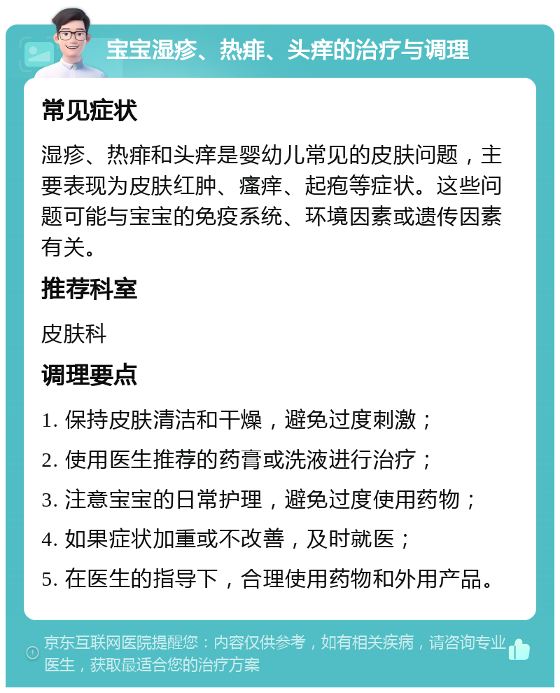 宝宝湿疹、热痱、头痒的治疗与调理 常见症状 湿疹、热痱和头痒是婴幼儿常见的皮肤问题，主要表现为皮肤红肿、瘙痒、起疱等症状。这些问题可能与宝宝的免疫系统、环境因素或遗传因素有关。 推荐科室 皮肤科 调理要点 1. 保持皮肤清洁和干燥，避免过度刺激； 2. 使用医生推荐的药膏或洗液进行治疗； 3. 注意宝宝的日常护理，避免过度使用药物； 4. 如果症状加重或不改善，及时就医； 5. 在医生的指导下，合理使用药物和外用产品。