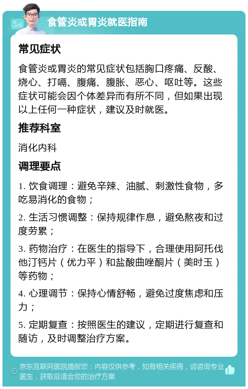 食管炎或胃炎就医指南 常见症状 食管炎或胃炎的常见症状包括胸口疼痛、反酸、烧心、打嗝、腹痛、腹胀、恶心、呕吐等。这些症状可能会因个体差异而有所不同，但如果出现以上任何一种症状，建议及时就医。 推荐科室 消化内科 调理要点 1. 饮食调理：避免辛辣、油腻、刺激性食物，多吃易消化的食物； 2. 生活习惯调整：保持规律作息，避免熬夜和过度劳累； 3. 药物治疗：在医生的指导下，合理使用阿托伐他汀钙片（优力平）和盐酸曲唑酮片（美时玉）等药物； 4. 心理调节：保持心情舒畅，避免过度焦虑和压力； 5. 定期复查：按照医生的建议，定期进行复查和随访，及时调整治疗方案。