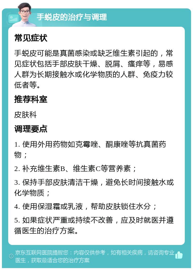 手蜕皮的治疗与调理 常见症状 手蜕皮可能是真菌感染或缺乏维生素引起的，常见症状包括手部皮肤干燥、脱屑、瘙痒等，易感人群为长期接触水或化学物质的人群、免疫力较低者等。 推荐科室 皮肤科 调理要点 1. 使用外用药物如克霉唑、酮康唑等抗真菌药物； 2. 补充维生素B、维生素C等营养素； 3. 保持手部皮肤清洁干燥，避免长时间接触水或化学物质； 4. 使用保湿霜或乳液，帮助皮肤锁住水分； 5. 如果症状严重或持续不改善，应及时就医并遵循医生的治疗方案。