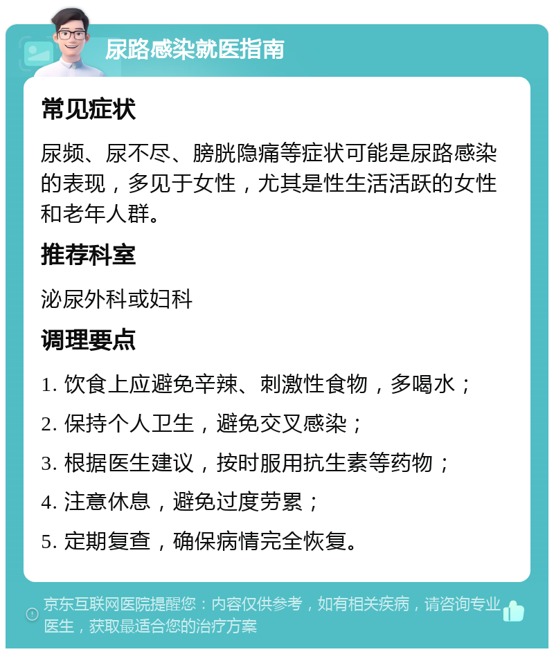 尿路感染就医指南 常见症状 尿频、尿不尽、膀胱隐痛等症状可能是尿路感染的表现，多见于女性，尤其是性生活活跃的女性和老年人群。 推荐科室 泌尿外科或妇科 调理要点 1. 饮食上应避免辛辣、刺激性食物，多喝水； 2. 保持个人卫生，避免交叉感染； 3. 根据医生建议，按时服用抗生素等药物； 4. 注意休息，避免过度劳累； 5. 定期复查，确保病情完全恢复。