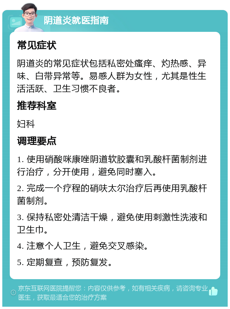 阴道炎就医指南 常见症状 阴道炎的常见症状包括私密处瘙痒、灼热感、异味、白带异常等。易感人群为女性，尤其是性生活活跃、卫生习惯不良者。 推荐科室 妇科 调理要点 1. 使用硝酸咪康唑阴道软胶囊和乳酸杆菌制剂进行治疗，分开使用，避免同时塞入。 2. 完成一个疗程的硝呋太尔治疗后再使用乳酸杆菌制剂。 3. 保持私密处清洁干燥，避免使用刺激性洗液和卫生巾。 4. 注意个人卫生，避免交叉感染。 5. 定期复查，预防复发。