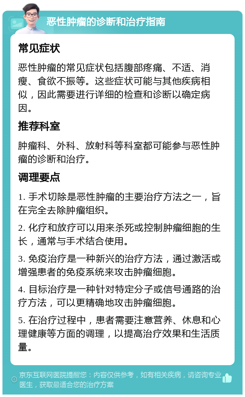 恶性肿瘤的诊断和治疗指南 常见症状 恶性肿瘤的常见症状包括腹部疼痛、不适、消瘦、食欲不振等。这些症状可能与其他疾病相似，因此需要进行详细的检查和诊断以确定病因。 推荐科室 肿瘤科、外科、放射科等科室都可能参与恶性肿瘤的诊断和治疗。 调理要点 1. 手术切除是恶性肿瘤的主要治疗方法之一，旨在完全去除肿瘤组织。 2. 化疗和放疗可以用来杀死或控制肿瘤细胞的生长，通常与手术结合使用。 3. 免疫治疗是一种新兴的治疗方法，通过激活或增强患者的免疫系统来攻击肿瘤细胞。 4. 目标治疗是一种针对特定分子或信号通路的治疗方法，可以更精确地攻击肿瘤细胞。 5. 在治疗过程中，患者需要注意营养、休息和心理健康等方面的调理，以提高治疗效果和生活质量。