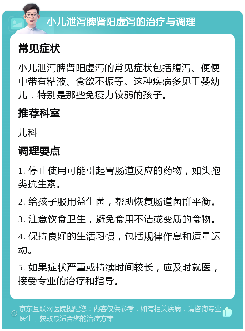 小儿泄泻脾肾阳虚泻的治疗与调理 常见症状 小儿泄泻脾肾阳虚泻的常见症状包括腹泻、便便中带有粘液、食欲不振等。这种疾病多见于婴幼儿，特别是那些免疫力较弱的孩子。 推荐科室 儿科 调理要点 1. 停止使用可能引起胃肠道反应的药物，如头孢类抗生素。 2. 给孩子服用益生菌，帮助恢复肠道菌群平衡。 3. 注意饮食卫生，避免食用不洁或变质的食物。 4. 保持良好的生活习惯，包括规律作息和适量运动。 5. 如果症状严重或持续时间较长，应及时就医，接受专业的治疗和指导。