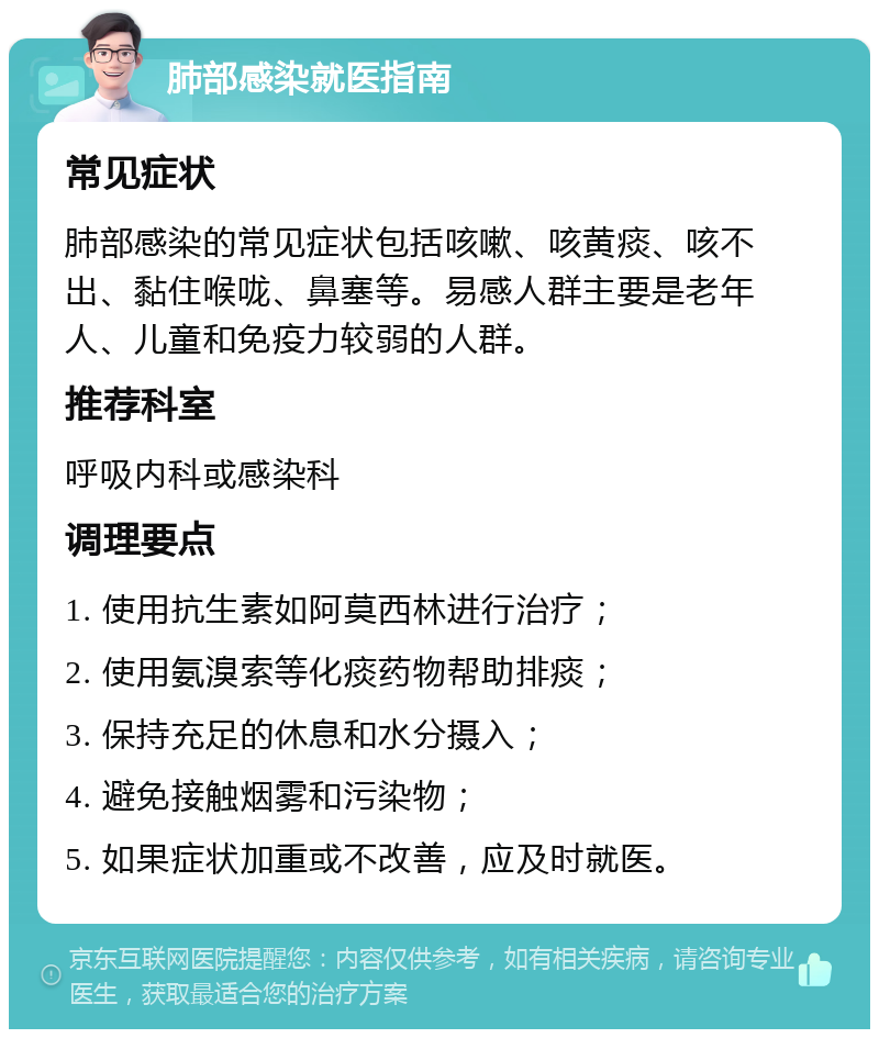 肺部感染就医指南 常见症状 肺部感染的常见症状包括咳嗽、咳黄痰、咳不出、黏住喉咙、鼻塞等。易感人群主要是老年人、儿童和免疫力较弱的人群。 推荐科室 呼吸内科或感染科 调理要点 1. 使用抗生素如阿莫西林进行治疗； 2. 使用氨溴索等化痰药物帮助排痰； 3. 保持充足的休息和水分摄入； 4. 避免接触烟雾和污染物； 5. 如果症状加重或不改善，应及时就医。