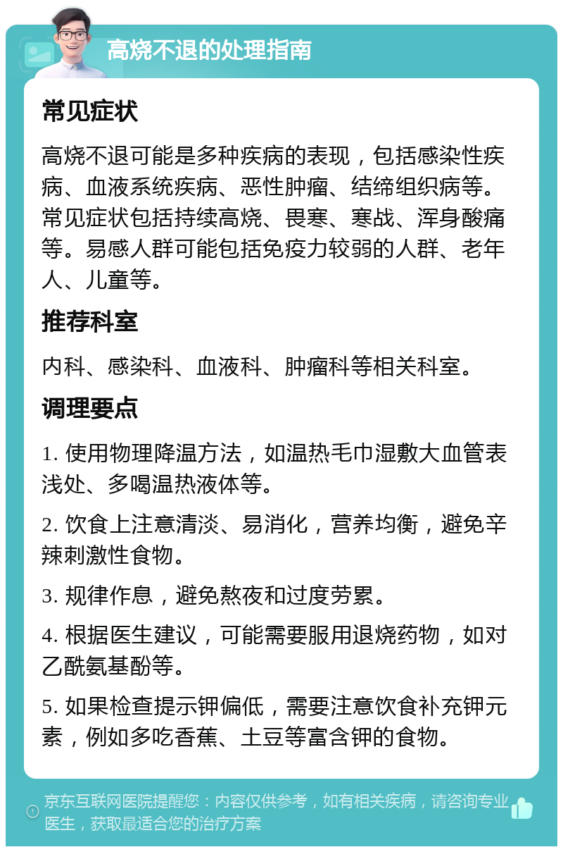 高烧不退的处理指南 常见症状 高烧不退可能是多种疾病的表现，包括感染性疾病、血液系统疾病、恶性肿瘤、结缔组织病等。常见症状包括持续高烧、畏寒、寒战、浑身酸痛等。易感人群可能包括免疫力较弱的人群、老年人、儿童等。 推荐科室 内科、感染科、血液科、肿瘤科等相关科室。 调理要点 1. 使用物理降温方法，如温热毛巾湿敷大血管表浅处、多喝温热液体等。 2. 饮食上注意清淡、易消化，营养均衡，避免辛辣刺激性食物。 3. 规律作息，避免熬夜和过度劳累。 4. 根据医生建议，可能需要服用退烧药物，如对乙酰氨基酚等。 5. 如果检查提示钾偏低，需要注意饮食补充钾元素，例如多吃香蕉、土豆等富含钾的食物。