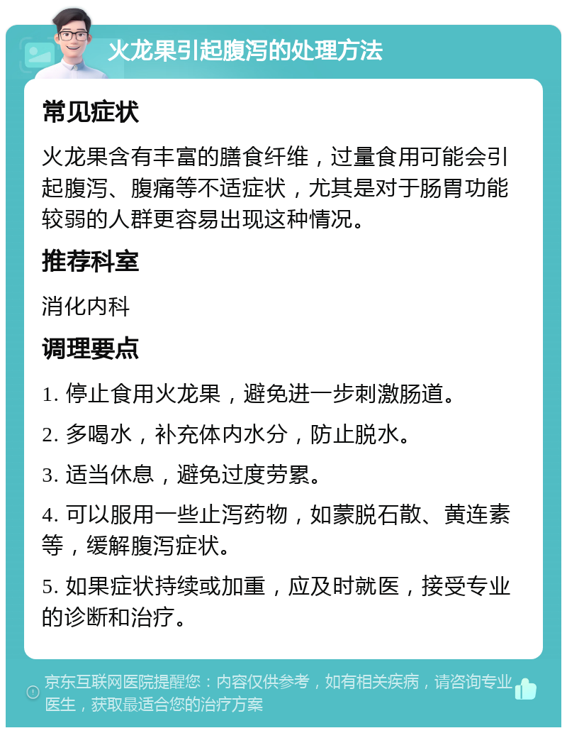 火龙果引起腹泻的处理方法 常见症状 火龙果含有丰富的膳食纤维，过量食用可能会引起腹泻、腹痛等不适症状，尤其是对于肠胃功能较弱的人群更容易出现这种情况。 推荐科室 消化内科 调理要点 1. 停止食用火龙果，避免进一步刺激肠道。 2. 多喝水，补充体内水分，防止脱水。 3. 适当休息，避免过度劳累。 4. 可以服用一些止泻药物，如蒙脱石散、黄连素等，缓解腹泻症状。 5. 如果症状持续或加重，应及时就医，接受专业的诊断和治疗。