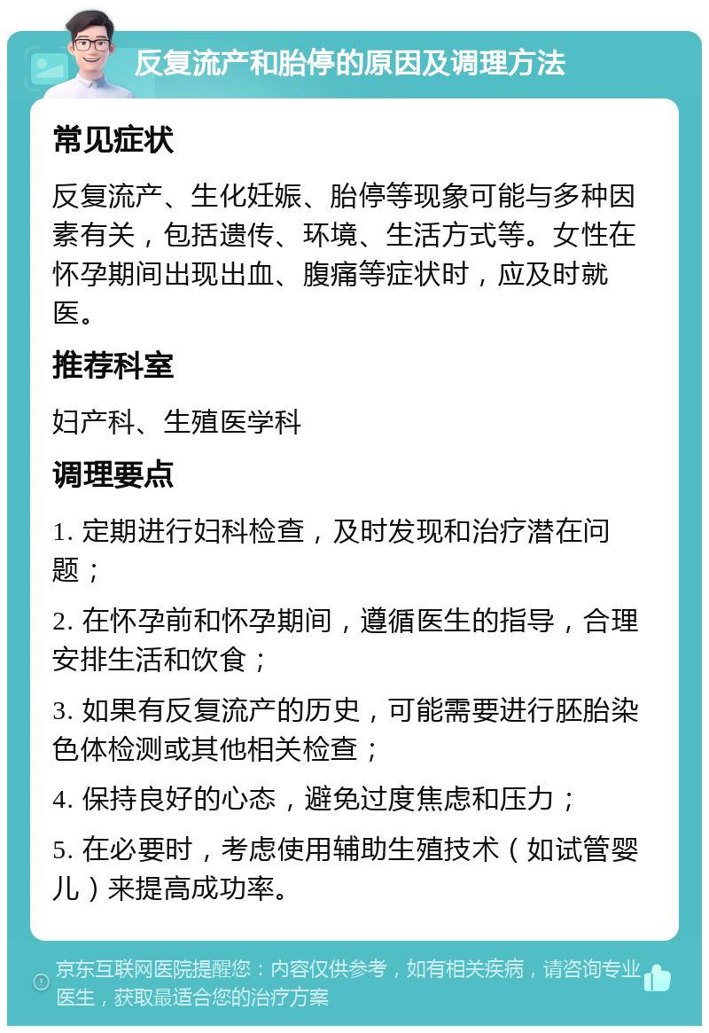 反复流产和胎停的原因及调理方法 常见症状 反复流产、生化妊娠、胎停等现象可能与多种因素有关，包括遗传、环境、生活方式等。女性在怀孕期间出现出血、腹痛等症状时，应及时就医。 推荐科室 妇产科、生殖医学科 调理要点 1. 定期进行妇科检查，及时发现和治疗潜在问题； 2. 在怀孕前和怀孕期间，遵循医生的指导，合理安排生活和饮食； 3. 如果有反复流产的历史，可能需要进行胚胎染色体检测或其他相关检查； 4. 保持良好的心态，避免过度焦虑和压力； 5. 在必要时，考虑使用辅助生殖技术（如试管婴儿）来提高成功率。