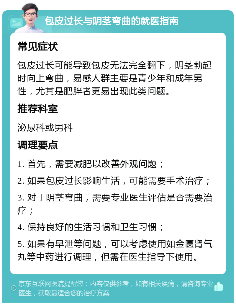 包皮过长与阴茎弯曲的就医指南 常见症状 包皮过长可能导致包皮无法完全翻下，阴茎勃起时向上弯曲，易感人群主要是青少年和成年男性，尤其是肥胖者更易出现此类问题。 推荐科室 泌尿科或男科 调理要点 1. 首先，需要减肥以改善外观问题； 2. 如果包皮过长影响生活，可能需要手术治疗； 3. 对于阴茎弯曲，需要专业医生评估是否需要治疗； 4. 保持良好的生活习惯和卫生习惯； 5. 如果有早泄等问题，可以考虑使用如金匮肾气丸等中药进行调理，但需在医生指导下使用。